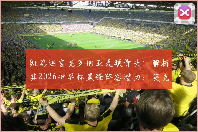 凯恩坦言克罗地亚是硬骨头:解析其2026世界杯最强阵容潜力,英克大战历史交锋全回顾