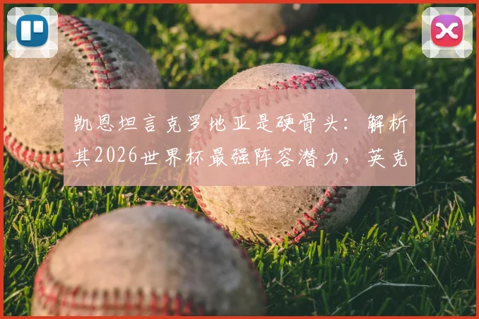 凯恩坦言克罗地亚是硬骨头:解析其2026世界杯最强阵容潜力,英克大战历史交锋全回顾