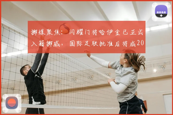 挪媒聚焦：闪耀门将哈伊金已正式入籍挪威，国际足联批准后将成2026年重要国脚选项