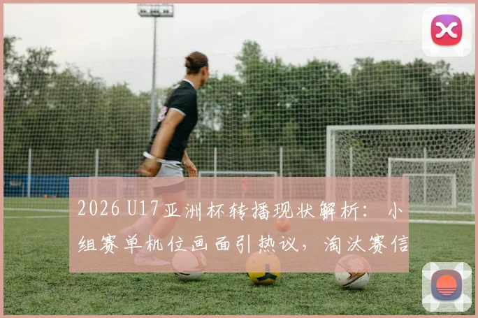 2026 U17亚洲杯转播现状解析：小组赛单机位画面引热议，淘汰赛信号差异全揭秘