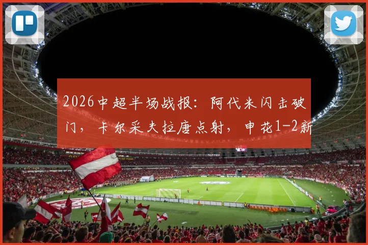 2026中超半场战报:阿代米闪击破门,卡尔采夫拉唐点射,申花1-2新鹏城,升班马上半场爆冷原因解析