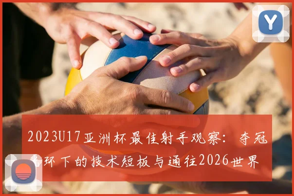 2023U17亚洲杯最佳射手观察:夺冠光环下的技术短板与通往2026世界杯的成长路径