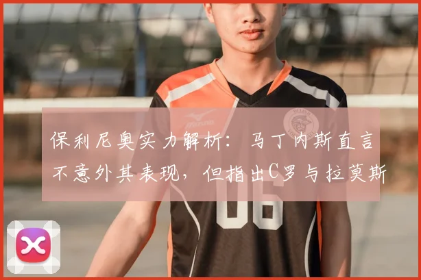 保利尼奥实力解析：马丁内斯直言不意外其表现，但指出C罗与拉莫斯是更高标杆