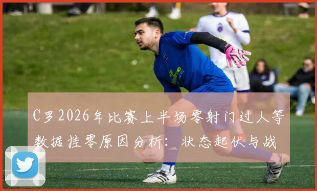 C罗2026年比赛上半场零射门过人等数据挂零原因分析:状态起伏与战术适应探讨