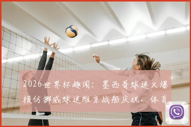 2026世界杯趣闻:墨西哥球迷火爆模仿挪威球迷维京战船庆祝,体育文化跨界魅力解析