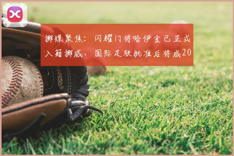 挪媒聚焦:闪耀门将哈伊金已正式入籍挪威,国际足联批准后将成2026年重要国脚选项