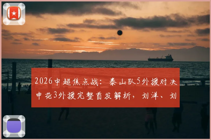 2026中超焦点战：泰山队5外援对决申花3外援完整首发解析，刘洋、刘诚宇关键作用点评