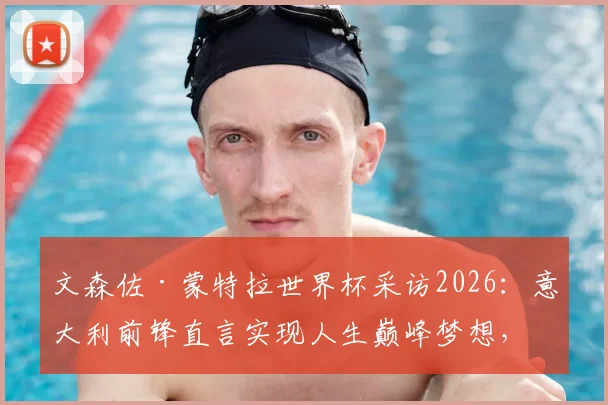 文森佐·蒙特拉世界杯采访2026:意大利前锋直言实现人生巅峰梦想,球员心声回顾