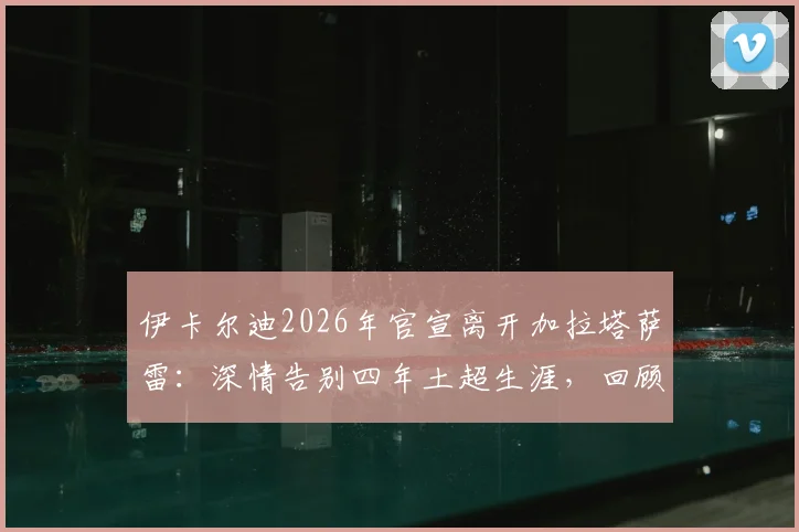 伊卡尔迪2026年官宣离开加拉塔萨雷：深情告别四年土超生涯，回顾贡献与猜测下一站去向