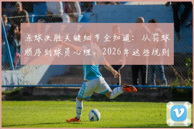 点球决胜关键细节全知道：从罚球顺序到球员心理，2026年这些规则与门道你必须懂