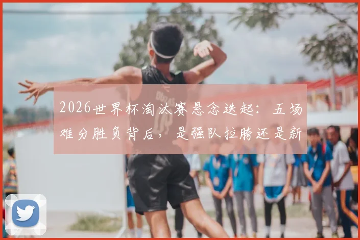 2026世界杯淘汰赛悬念迭起:五场难分胜负背后,是强队拉胯还是新贵崛起?