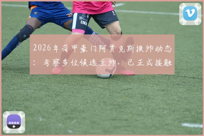 2026年荷甲豪门阿贾克斯换帅动态：考察多位候选主帅，已正式接触斯洛特，最新名单全解析
