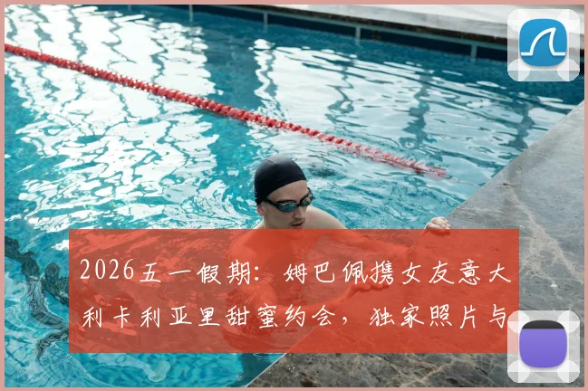 2026五一假期：姆巴佩携女友意大利卡利亚里甜蜜约会，独家照片与行程细节曝光