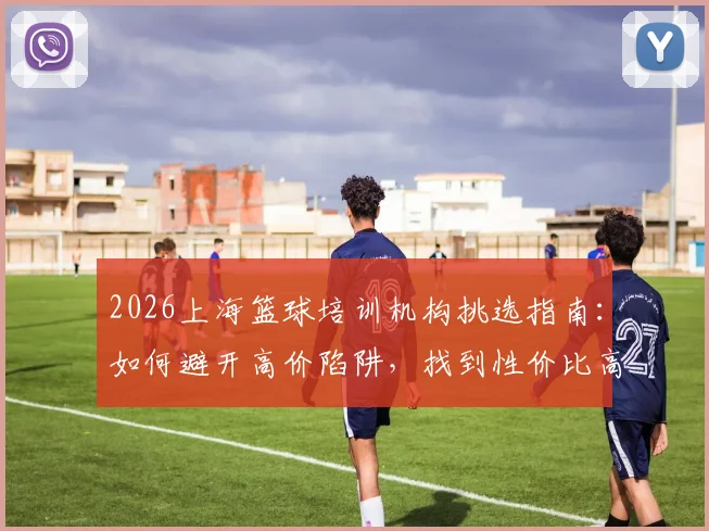 2026上海篮球培训机构挑选指南：如何避开高价陷阱，找到性价比高的青少年篮球训练班