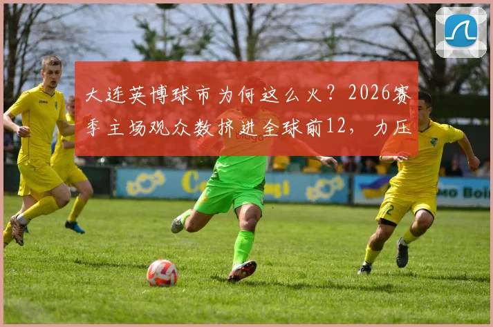 大连英博球市为何这么火?2026赛季主场观众数挤进全球前12,力压利物浦阿森纳,背后原因大解析