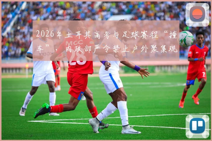 2026年土耳其高考与足球赛程“撞车”，内政部严令禁止户外聚集观赛庆祝