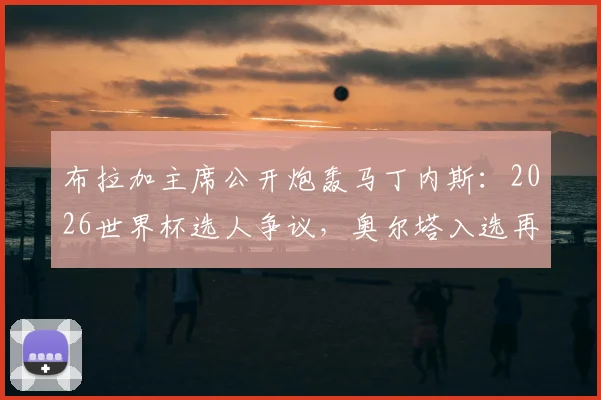 布拉加主席公开炮轰马丁内斯：2026世界杯选人争议，奥尔塔入选再落选全过程解析