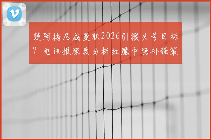 楚阿梅尼成曼联2026引援头号目标？电讯报深度分析红魔中场补强策略与托纳利交易搁浅内幕