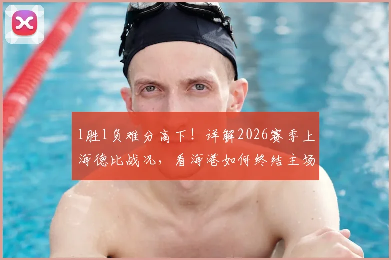 1胜1负难分高下！详解2026赛季上海德比战况，看海港如何终结主场四连平僵局