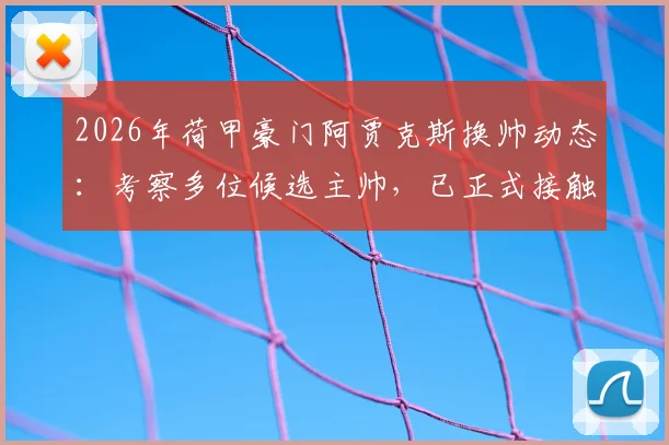2026年荷甲豪门阿贾克斯换帅动态：考察多位候选主帅，已正式接触斯洛特，最新名单全解析