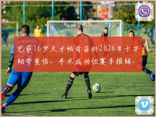 巴萨16岁天才帕奇菲科2026年十字韧带重伤,手术成功但赛季报销,康复时间线详解