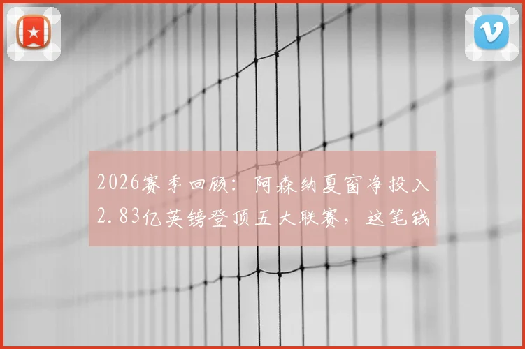 2026赛季回顾：阿森纳夏窗净投入2.83亿英镑登顶五大联赛，这笔钱是如何砸出英超冠军的？