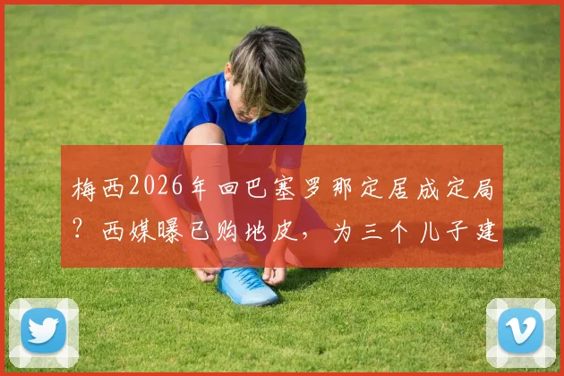 梅西2026年回巴塞罗那定居成定局？西媒曝已购地皮，为三个儿子建造豪宅详情解读