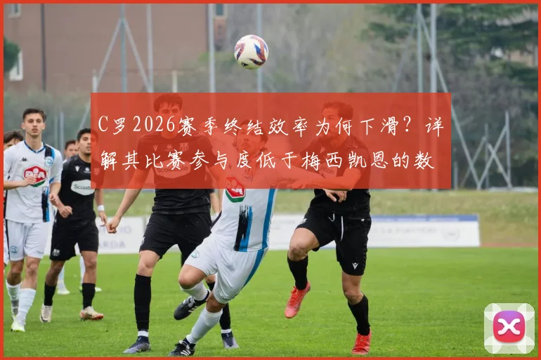 C罗2026赛季终结效率为何下滑？详解其比赛参与度低于梅西凯恩的数据与原因