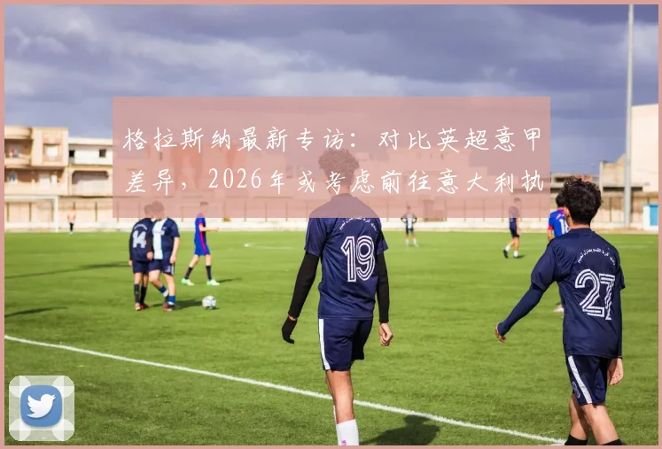 格拉斯纳最新专访:对比英超意甲差异,2026年或考虑前往意大利执教,附其战术风格深度解析