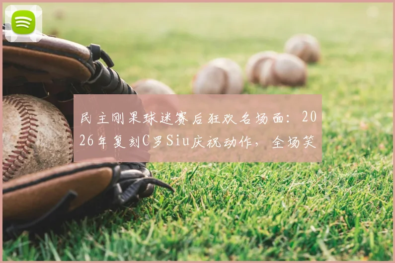 民主刚果球迷赛后狂欢名场面：2026年复刻C罗Siu庆祝动作，全场笑翻