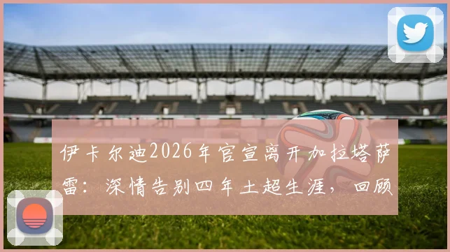 伊卡尔迪2026年官宣离开加拉塔萨雷：深情告别四年土超生涯，回顾贡献与猜测下一站去向