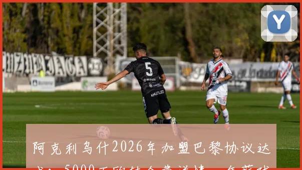 阿克利乌什2026年加盟巴黎协议达成:5000万欧转会费详情、年薪球衣号码预测及技术特点分析