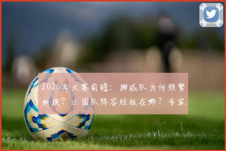 2026年大赛前瞻：挪威队为何频繁轮换？法国队阵容短板在哪？专家现场解读