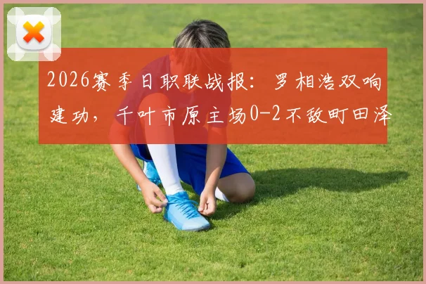 2026赛季日职联战报：罗相浩双响建功，千叶市原主场0-2不敌町田泽维亚，附最新比赛结果与进球分析