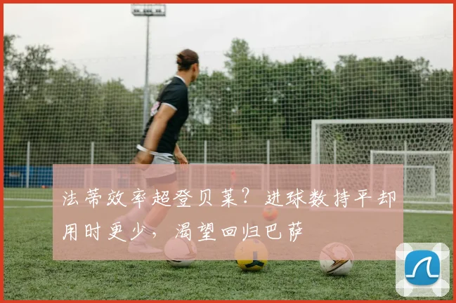 法蒂效率超登贝莱?进球数持平却用时更少,渴望回归巴萨