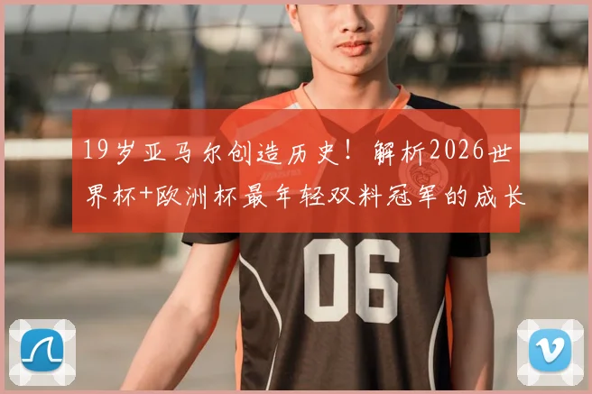 19岁亚马尔创造历史！解析2026世界杯+欧洲杯最年轻双料冠军的成长之路与巴萨前景