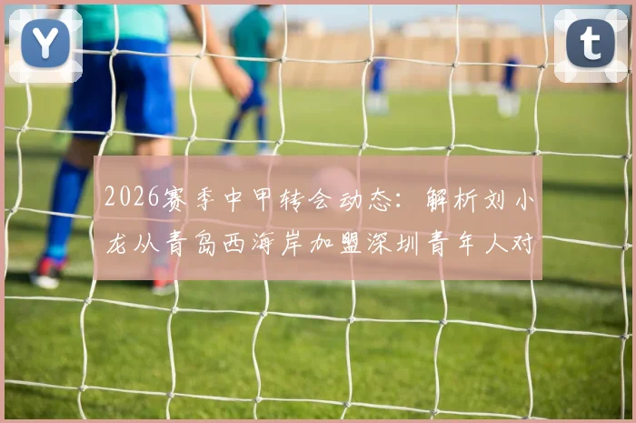 2026赛季中甲转会动态:解析刘小龙从青岛西海岸加盟深圳青年人对两队阵容的具体影响