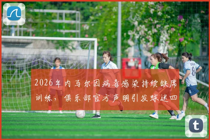 2026年内马尔因病毒感染持续缺席训练,俱乐部官方声明引发球迷四大疑问:具体病症、康复时间、过往伤情关联与球队态度解读