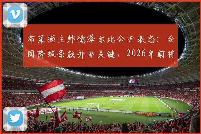 布莱顿主帅德泽尔比公开表态:合同降级条款并非关键,2026年前将坚守球队