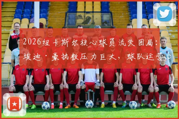 2026纽卡斯尔核心球员流失困局：埃迪·豪执教压力巨大，球队运营转型方向与未来引援策略前瞻