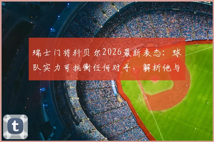 瑞士门将科贝尔2026最新表态:球队实力可抗衡任何对手,解析他与索默谁更适配国家队