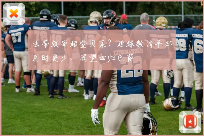 法蒂效率超登贝莱？进球数持平却用时更少，渴望回归巴萨