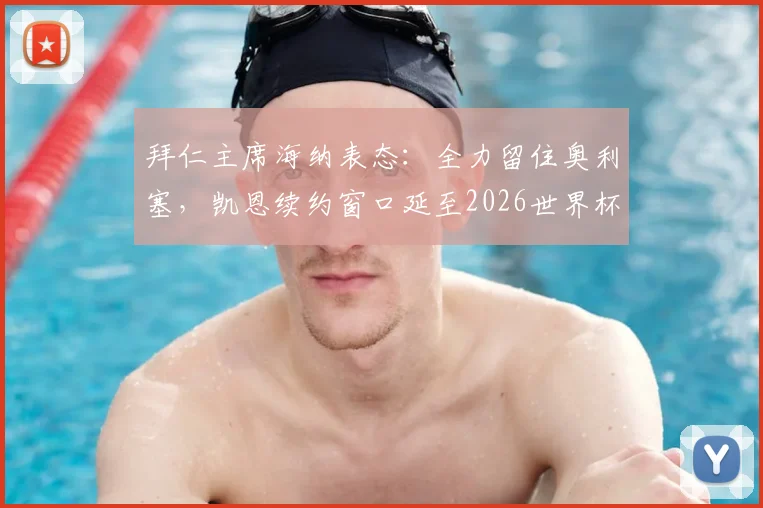 拜仁主席海纳表态:全力留住奥利塞,凯恩续约窗口延至2026世界杯前后