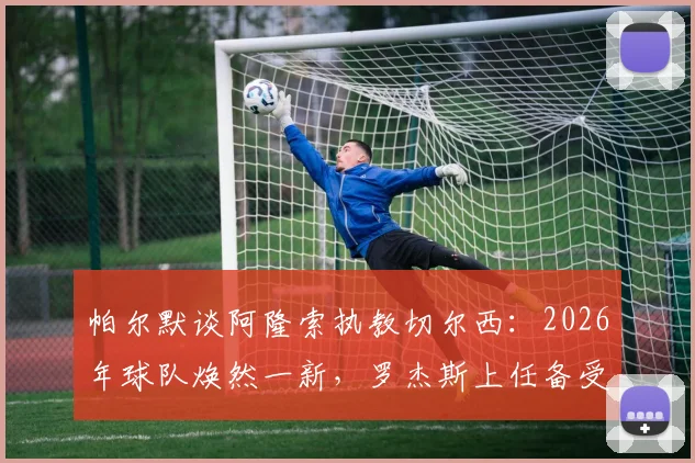 帕尔默谈阿隆索执教切尔西：2026年球队焕然一新，罗杰斯上任备受期待背后的原因解析
