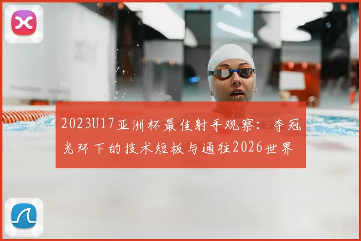 2023U17亚洲杯最佳射手观察：夺冠光环下的技术短板与通往2026世界杯的成长路径