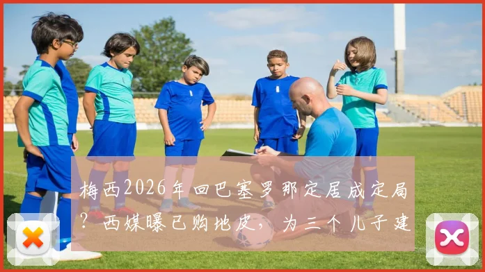 梅西2026年回巴塞罗那定居成定局?西媒曝已购地皮,为三个儿子建造豪宅详情解读