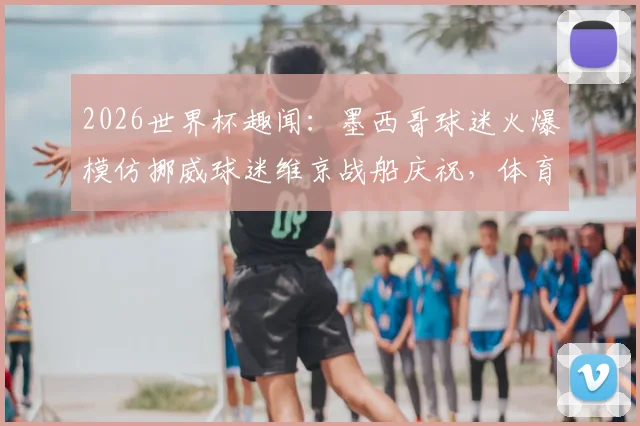 2026世界杯趣闻：墨西哥球迷火爆模仿挪威球迷维京战船庆祝，体育文化跨界魅力解析