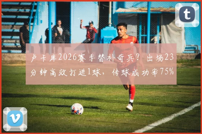 卢卡库2026赛季替补奇兵?出场23分钟高效打进1球,传球成功率75%获评7.3分解读