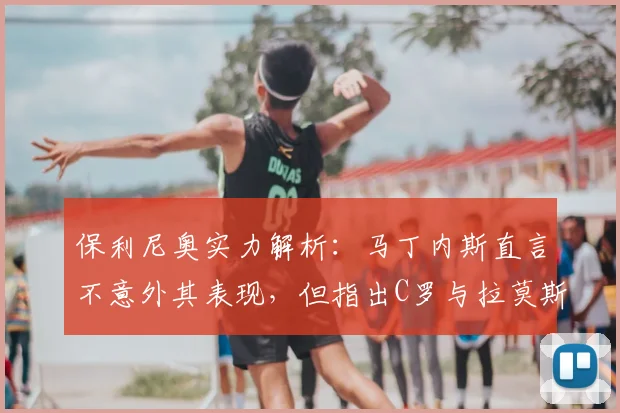 保利尼奥实力解析：马丁内斯直言不意外其表现，但指出C罗与拉莫斯是更高标杆