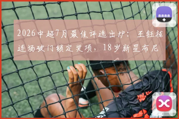 2026中超7月最佳评选出炉：王钰栋连场破门锁定奖项，18岁新星布尼亚明惊艳亮相引关注
